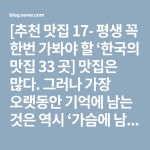 [추천 맛집 17- 평생 꼭 한번 가봐야 할 ‘한국의 맛집 33 곳] 맛집은 많다. 그러나 가장 오랫동안 기억에 남는 것은 역시 ‘가슴에 남는 음식’... 