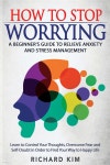 How To Stop Worrying: A Beginners Guide to Relieve Anxiety and Stress Management. Learn to Control Your Thoughts, Overcome Fear... 