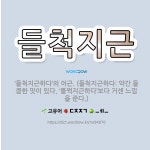 🌟들척지근: ‘들척지근하다’의 어근. (들척지근하다: 약간 들큼한 맛이 있다. ‘들쩍지근하다’보다 거센 느... - 표준국어대사전