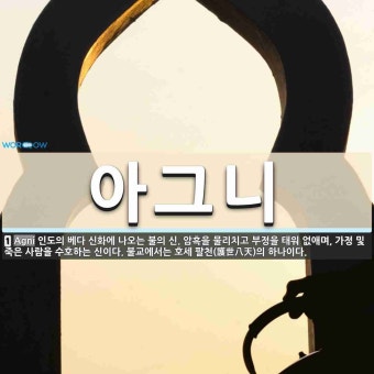 아그니 뜻: 인도의 베다 신화에 나오는 불의 신. 암흑을 물리치고 부정을 태워 없애며, 가정 및 죽은 아그니 뜻: 인도의...